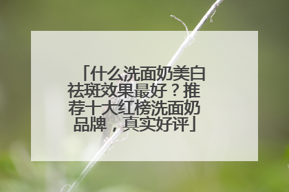 什么洗面奶美白祛斑效果最好？推荐十大红榜洗面奶品牌，真实好评